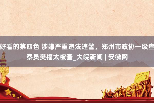 好看的第四色 涉嫌严重违法违警，郑州市政协一级查察员樊福太被查_大皖新闻 | 安徽网