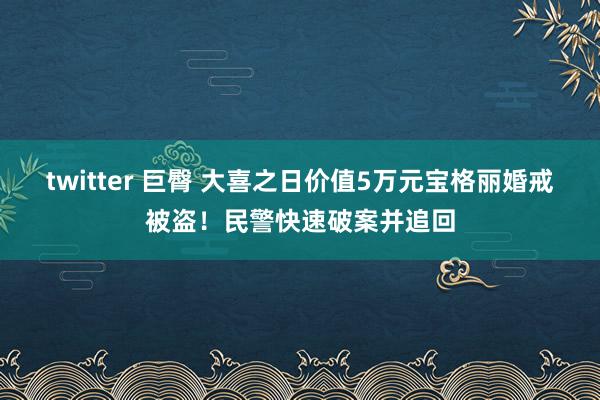 twitter 巨臀 大喜之日价值5万元宝格丽婚戒被盗！民警快速破案并追回