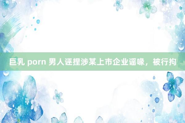 巨乳 porn 男人诬捏涉某上市企业谣喙，被行拘