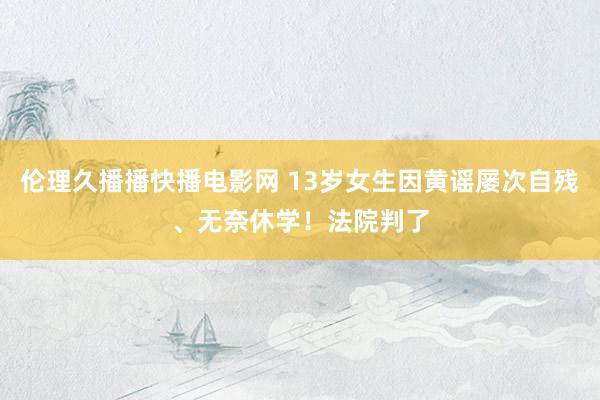伦理久播播快播电影网 13岁女生因黄谣屡次自残、无奈休学！法院判了