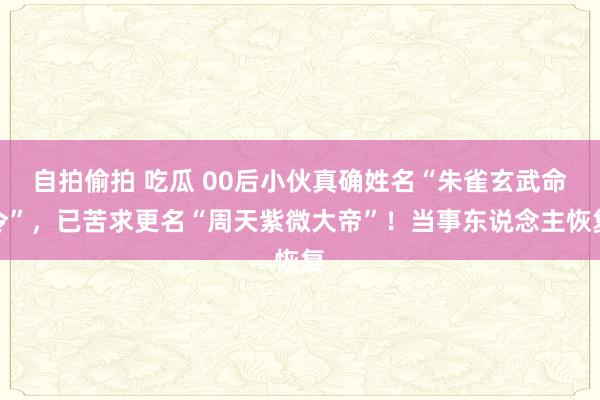 自拍偷拍 吃瓜 00后小伙真确姓名“朱雀玄武命令”，已苦求更名“周天紫微大帝”！当事东说念主恢复