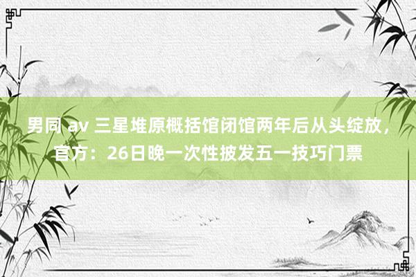 男同 av 三星堆原概括馆闭馆两年后从头绽放，官方：26日晚一次性披发五一技巧门票