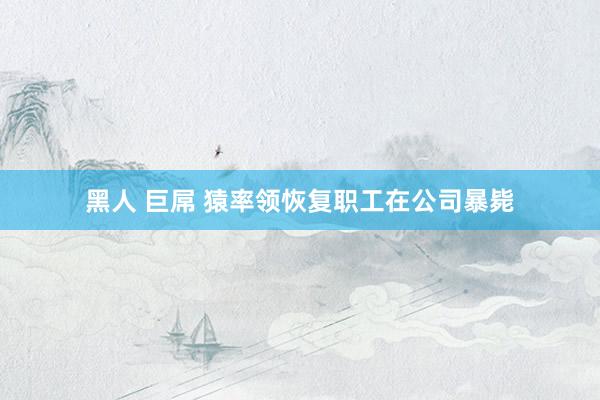 黑人 巨屌 猿率领恢复职工在公司暴毙