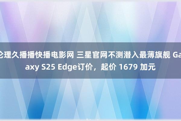 伦理久播播快播电影网 三星官网不测潜入最薄旗舰 Galaxy S25 Edge订价，起价 1679 加元