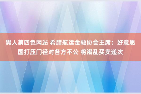 男人第四色网站 希腊航运金融协会主席：好意思国打压门径对各方不公 将淆乱买卖递次