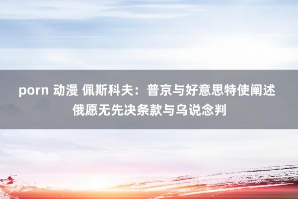 porn 动漫 佩斯科夫：普京与好意思特使阐述 俄愿无先决条款与乌说念判