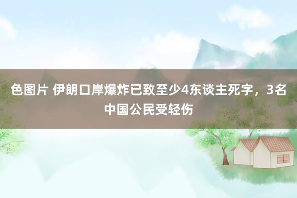 色图片 伊朗口岸爆炸已致至少4东谈主死字，3名中国公民受轻伤