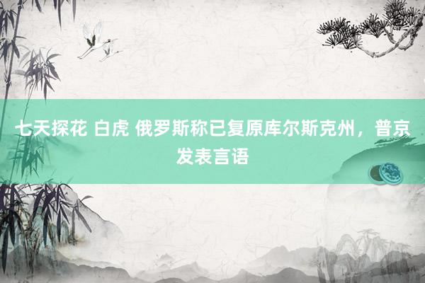 七天探花 白虎 俄罗斯称已复原库尔斯克州，普京发表言语